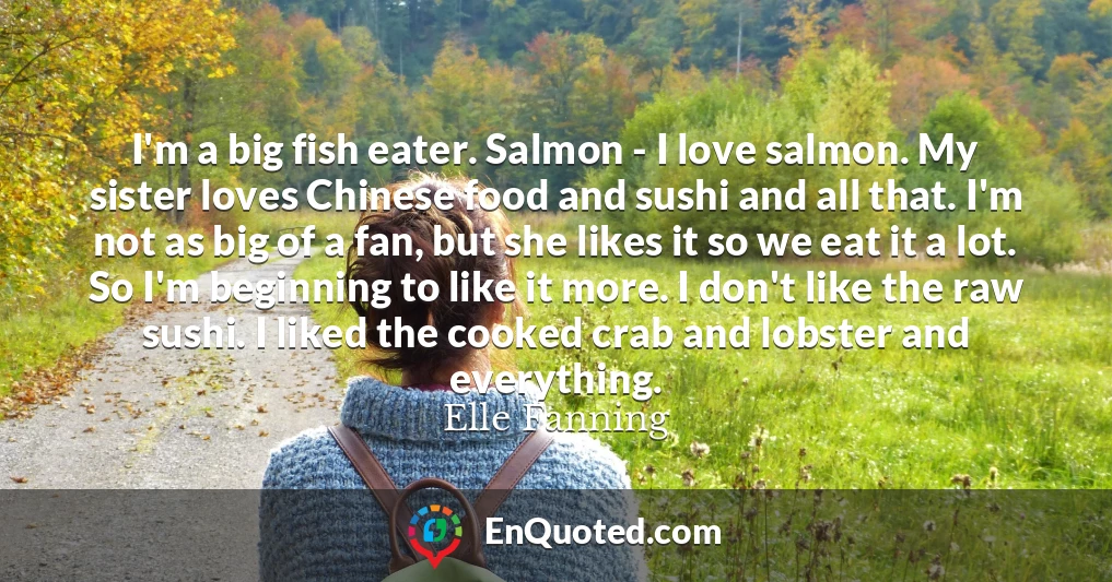 I'm a big fish eater. Salmon - I love salmon. My sister loves Chinese food and sushi and all that. I'm not as big of a fan, but she likes it so we eat it a lot. So I'm beginning to like it more. I don't like the raw sushi. I liked the cooked crab and lobster and everything.