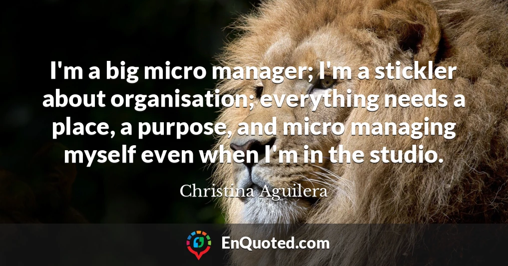 I'm a big micro manager; I'm a stickler about organisation; everything needs a place, a purpose, and micro managing myself even when I'm in the studio.