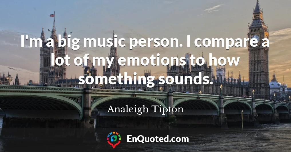 I'm a big music person. I compare a lot of my emotions to how something sounds.