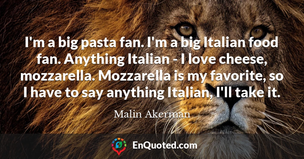 I'm a big pasta fan. I'm a big Italian food fan. Anything Italian - I love cheese, mozzarella. Mozzarella is my favorite, so I have to say anything Italian, I'll take it.