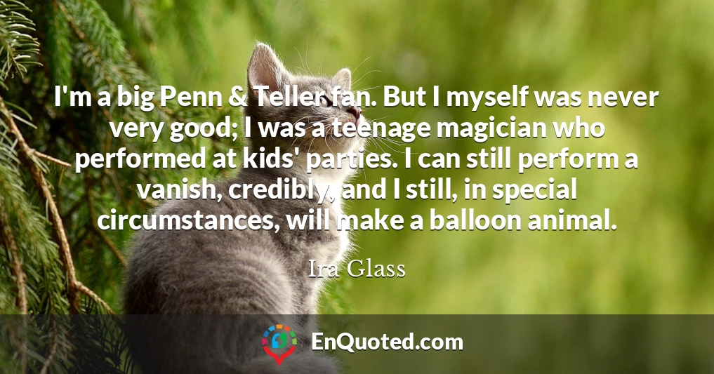 I'm a big Penn & Teller fan. But I myself was never very good; I was a teenage magician who performed at kids' parties. I can still perform a vanish, credibly, and I still, in special circumstances, will make a balloon animal.