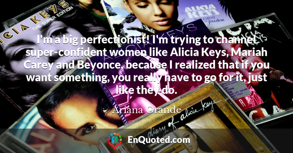 I'm a big perfectionist! I'm trying to channel super-confident women like Alicia Keys, Mariah Carey and Beyonce, because I realized that if you want something, you really have to go for it, just like they do.