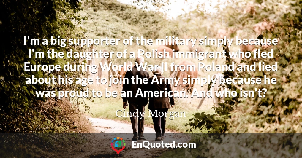 I'm a big supporter of the military simply because I'm the daughter of a Polish immigrant who fled Europe during World War II from Poland and lied about his age to join the Army simply because he was proud to be an American. And who isn't?