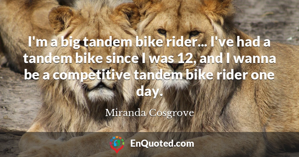 I'm a big tandem bike rider... I've had a tandem bike since I was 12, and I wanna be a competitive tandem bike rider one day.