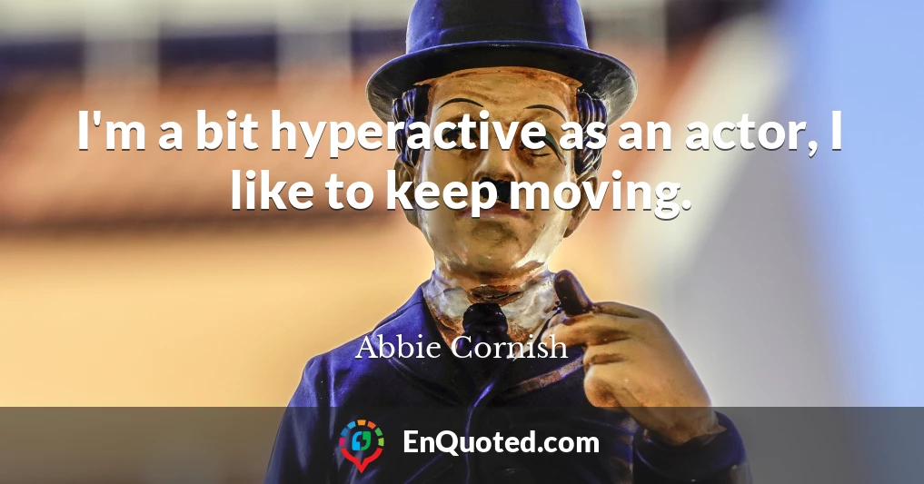 I'm a bit hyperactive as an actor, I like to keep moving.