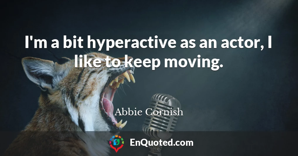 I'm a bit hyperactive as an actor, I like to keep moving.