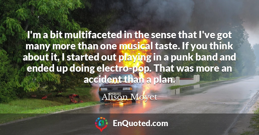 I'm a bit multifaceted in the sense that I've got many more than one musical taste. If you think about it, I started out playing in a punk band and ended up doing electro-pop. That was more an accident than a plan.