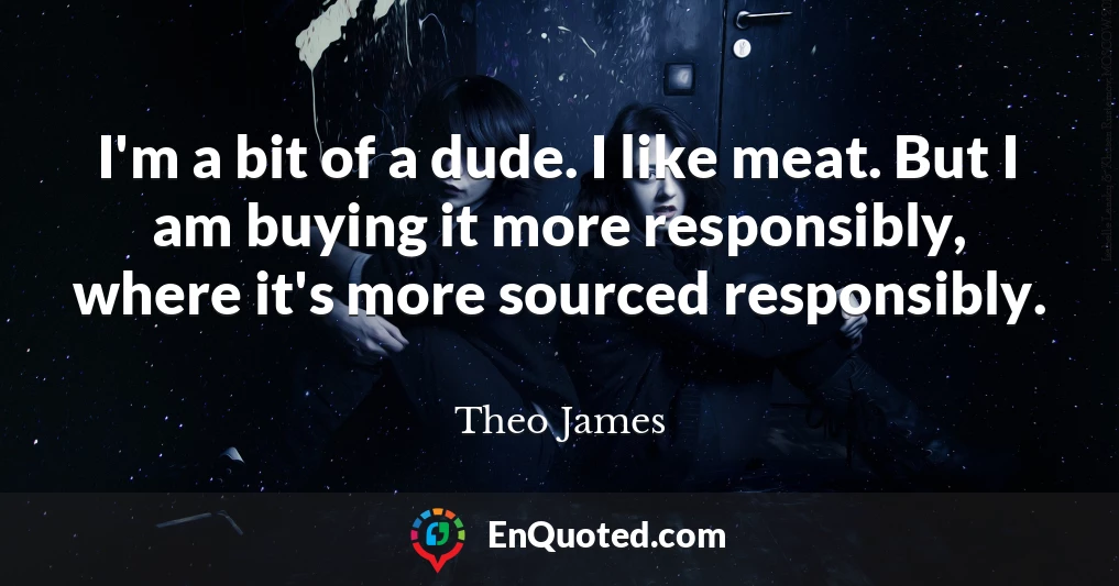 I'm a bit of a dude. I like meat. But I am buying it more responsibly, where it's more sourced responsibly.