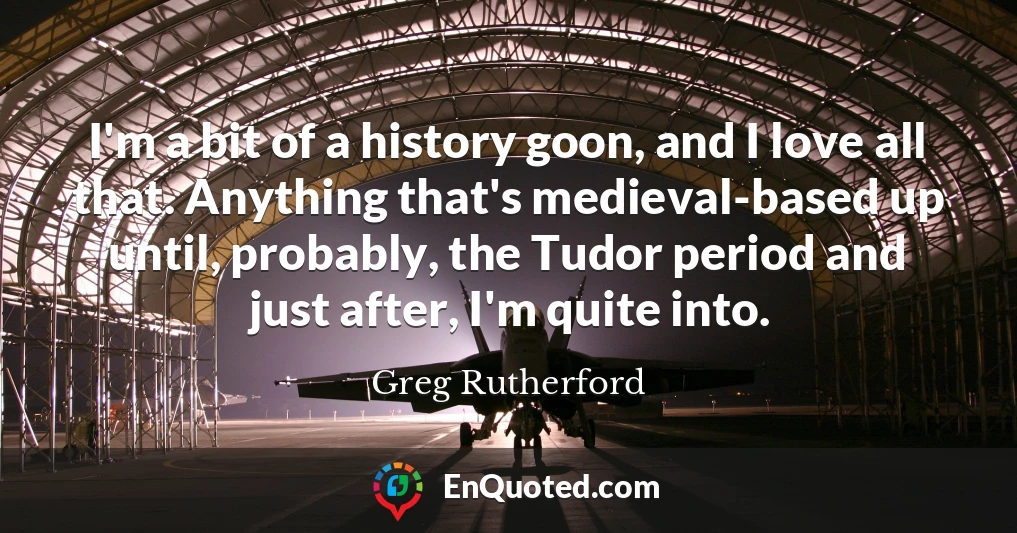 I'm a bit of a history goon, and I love all that. Anything that's medieval-based up until, probably, the Tudor period and just after, I'm quite into.