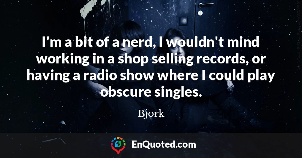 I'm a bit of a nerd, I wouldn't mind working in a shop selling records, or having a radio show where I could play obscure singles.