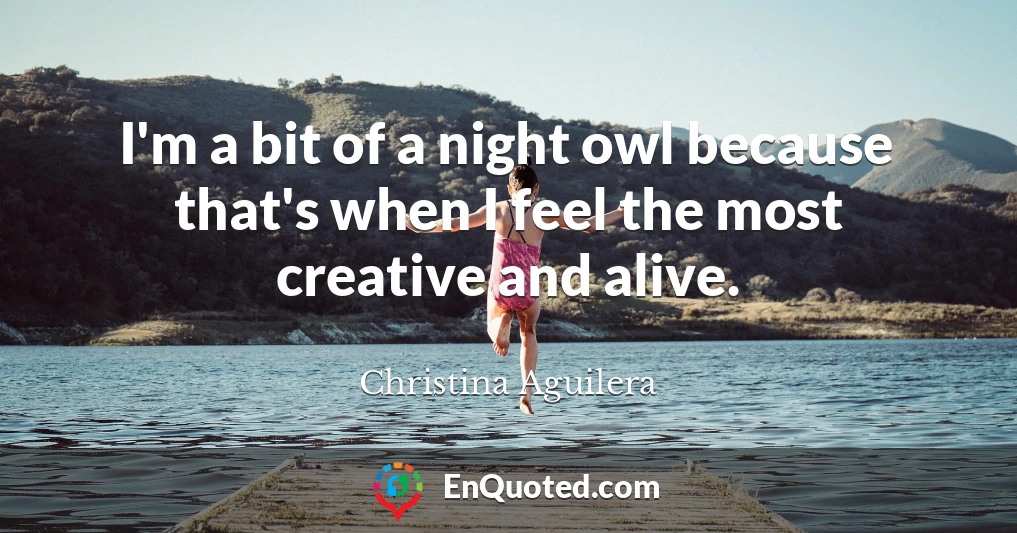 I'm a bit of a night owl because that's when I feel the most creative and alive.