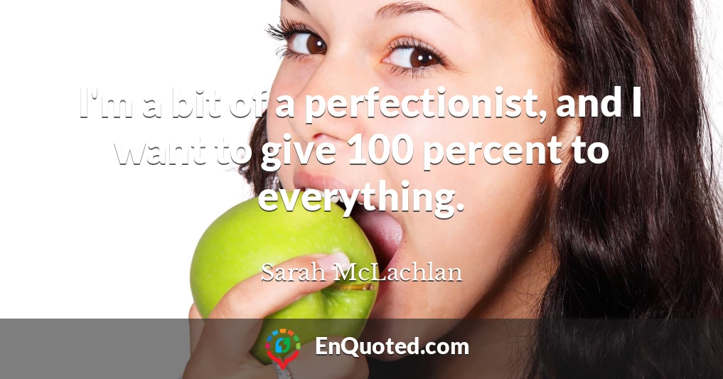 I'm a bit of a perfectionist, and I want to give 100 percent to everything.