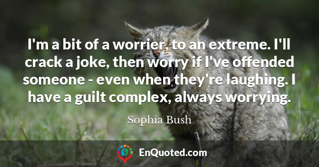 I'm a bit of a worrier, to an extreme. I'll crack a joke, then worry if I've offended someone - even when they're laughing. I have a guilt complex, always worrying.