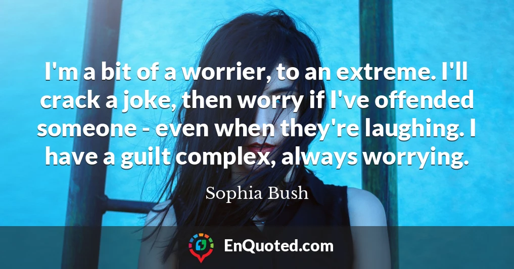 I'm a bit of a worrier, to an extreme. I'll crack a joke, then worry if I've offended someone - even when they're laughing. I have a guilt complex, always worrying.