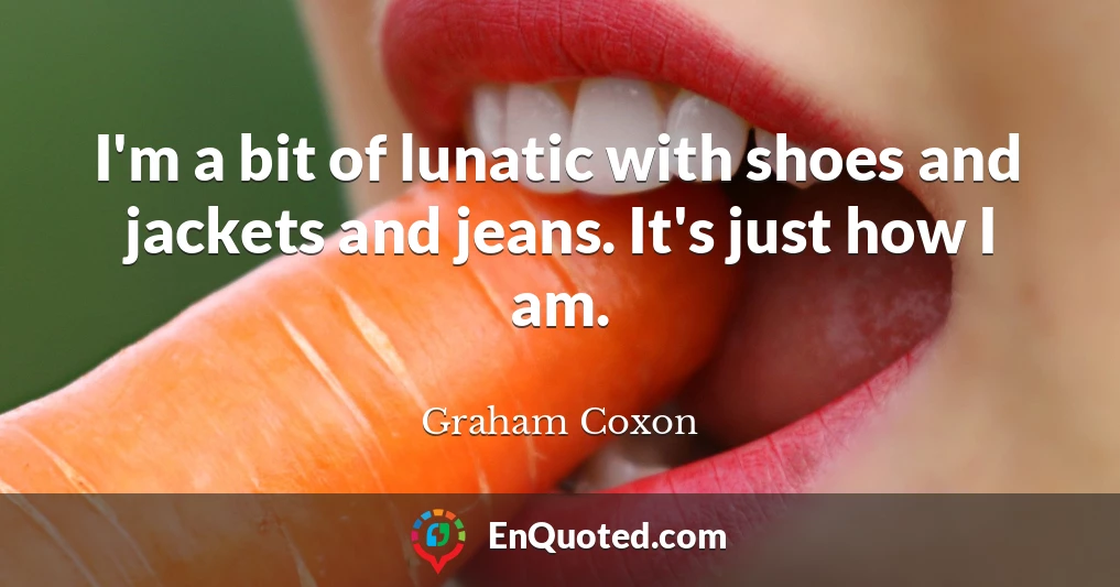 I'm a bit of lunatic with shoes and jackets and jeans. It's just how I am.