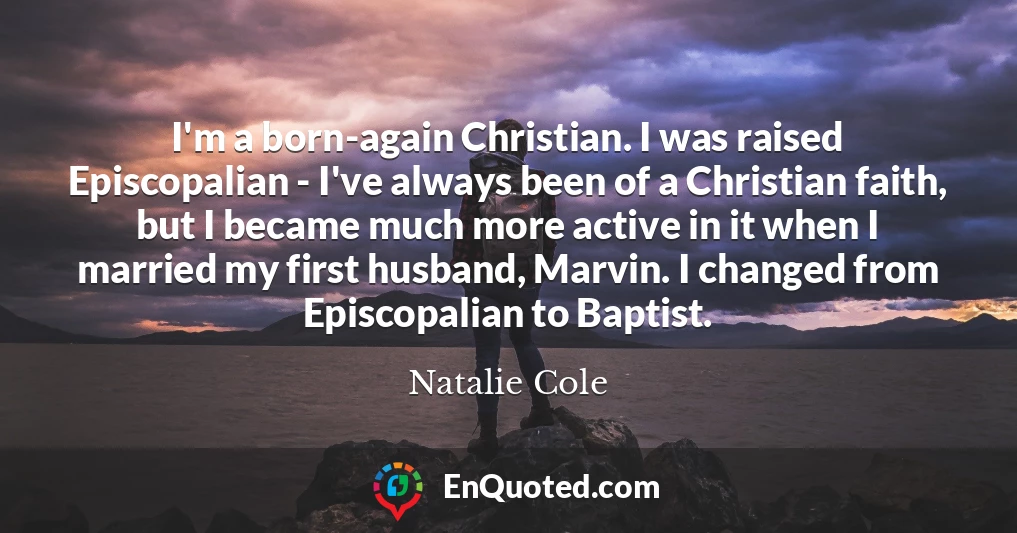 I'm a born-again Christian. I was raised Episcopalian - I've always been of a Christian faith, but I became much more active in it when I married my first husband, Marvin. I changed from Episcopalian to Baptist.