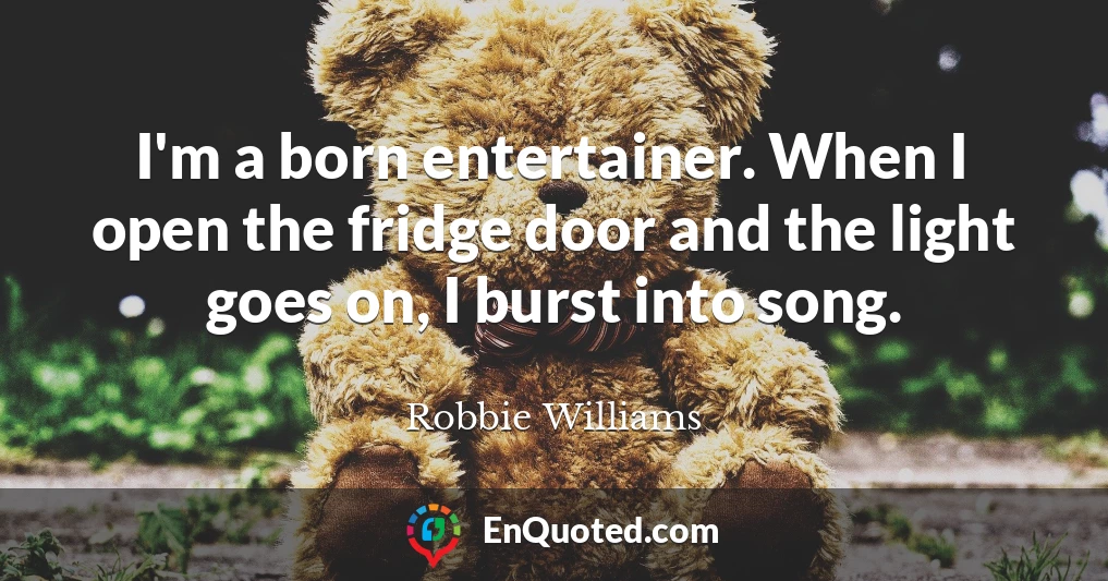 I'm a born entertainer. When I open the fridge door and the light goes on, I burst into song.