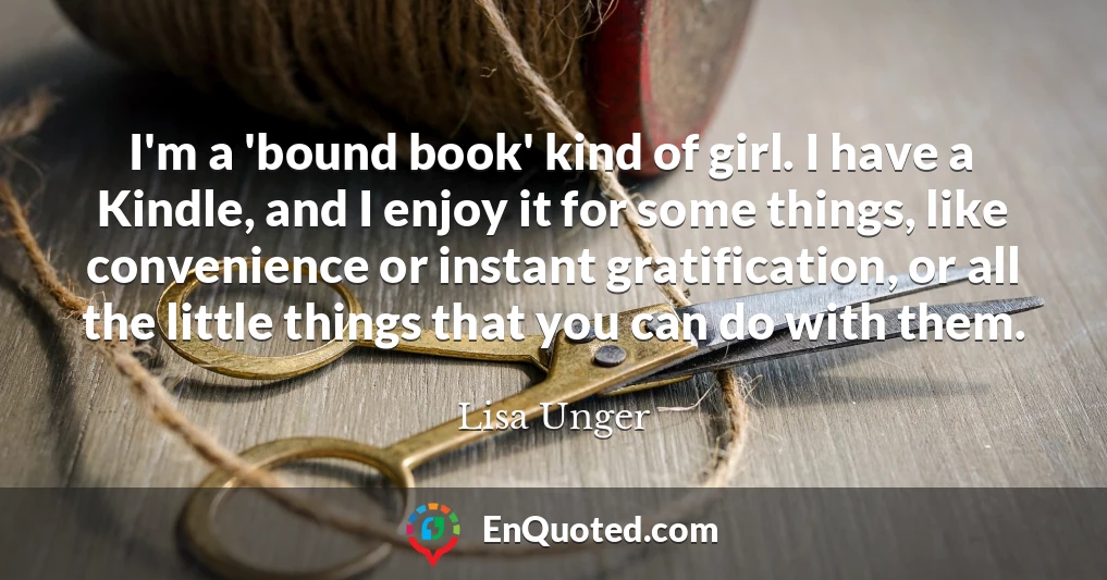 I'm a 'bound book' kind of girl. I have a Kindle, and I enjoy it for some things, like convenience or instant gratification, or all the little things that you can do with them.