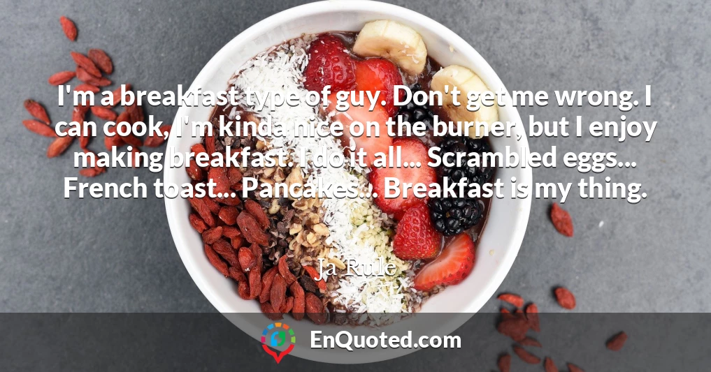 I'm a breakfast type of guy. Don't get me wrong. I can cook, I'm kinda nice on the burner, but I enjoy making breakfast. I do it all... Scrambled eggs... French toast... Pancakes... Breakfast is my thing.