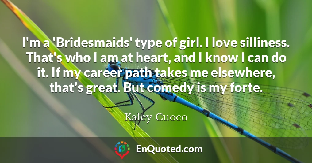 I'm a 'Bridesmaids' type of girl. I love silliness. That's who I am at heart, and I know I can do it. If my career path takes me elsewhere, that's great. But comedy is my forte.