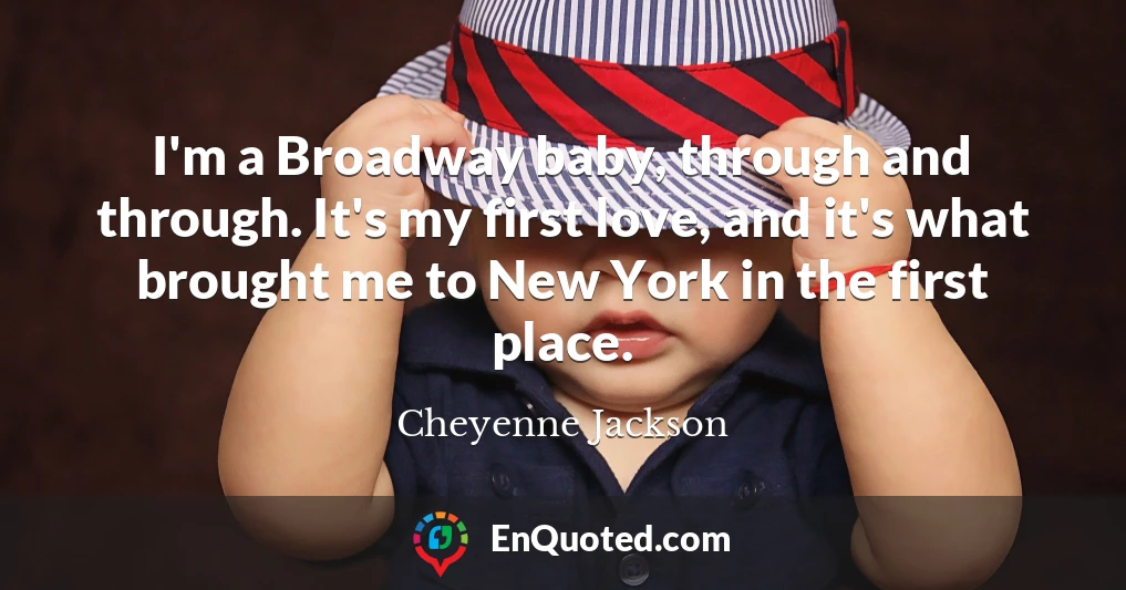 I'm a Broadway baby, through and through. It's my first love, and it's what brought me to New York in the first place.