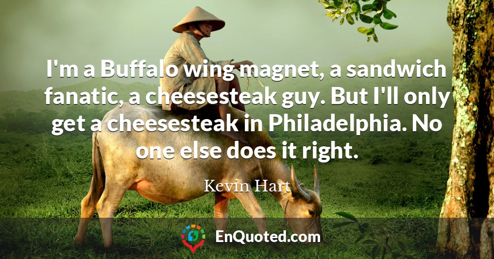 I'm a Buffalo wing magnet, a sandwich fanatic, a cheesesteak guy. But I'll only get a cheesesteak in Philadelphia. No one else does it right.