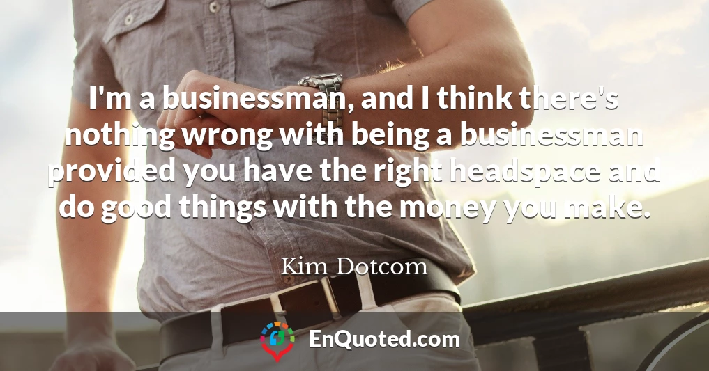 I'm a businessman, and I think there's nothing wrong with being a businessman provided you have the right headspace and do good things with the money you make.