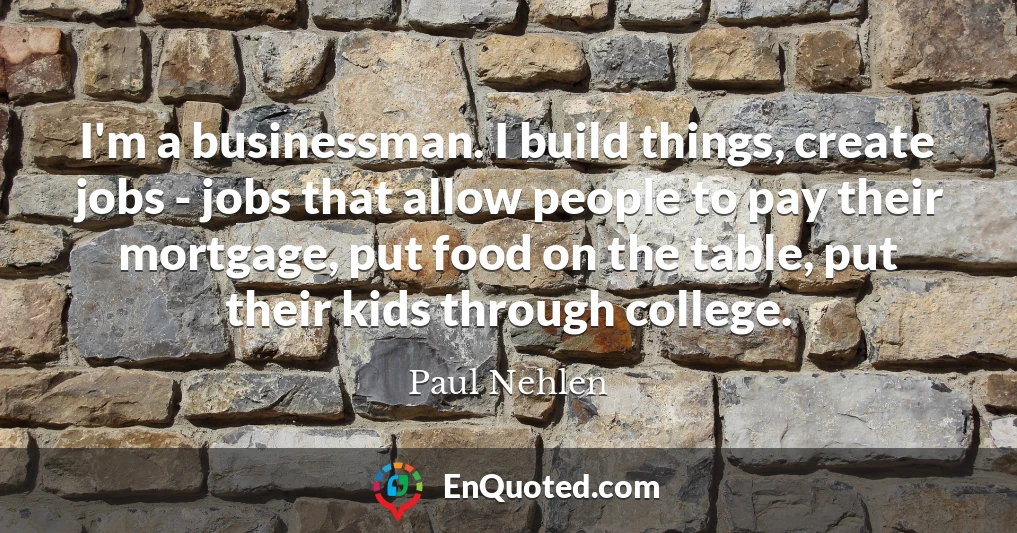 I'm a businessman. I build things, create jobs - jobs that allow people to pay their mortgage, put food on the table, put their kids through college.