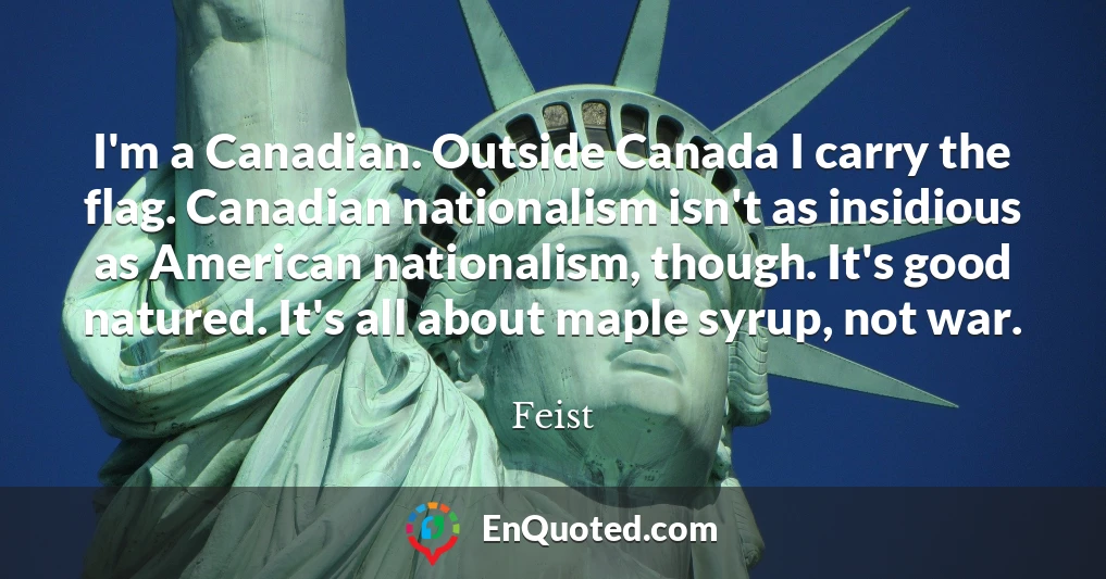 I'm a Canadian. Outside Canada I carry the flag. Canadian nationalism isn't as insidious as American nationalism, though. It's good natured. It's all about maple syrup, not war.