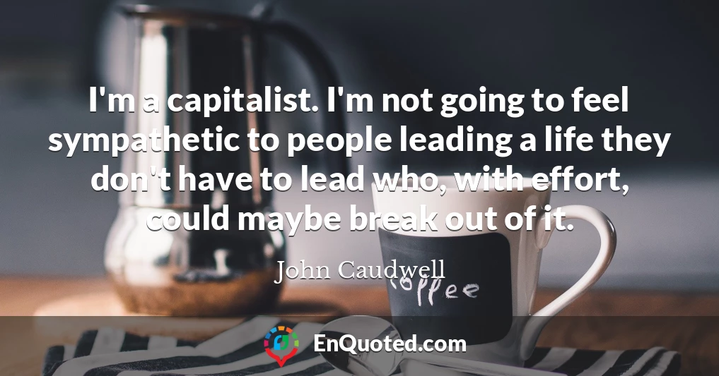 I'm a capitalist. I'm not going to feel sympathetic to people leading a life they don't have to lead who, with effort, could maybe break out of it.