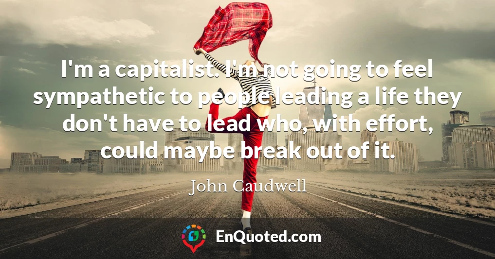 I'm a capitalist. I'm not going to feel sympathetic to people leading a life they don't have to lead who, with effort, could maybe break out of it.