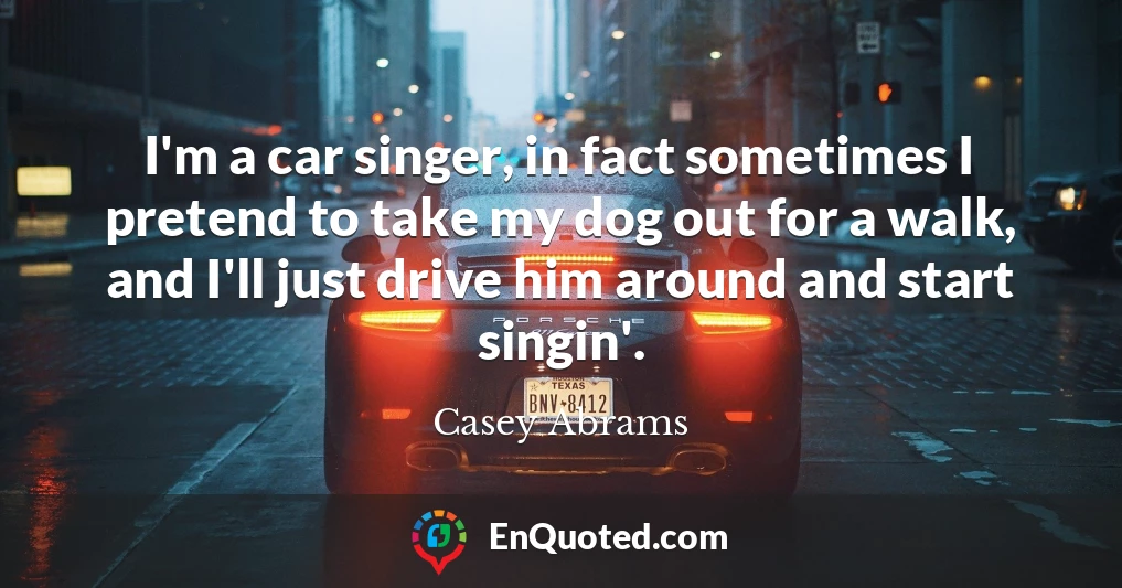 I'm a car singer, in fact sometimes I pretend to take my dog out for a walk, and I'll just drive him around and start singin'.