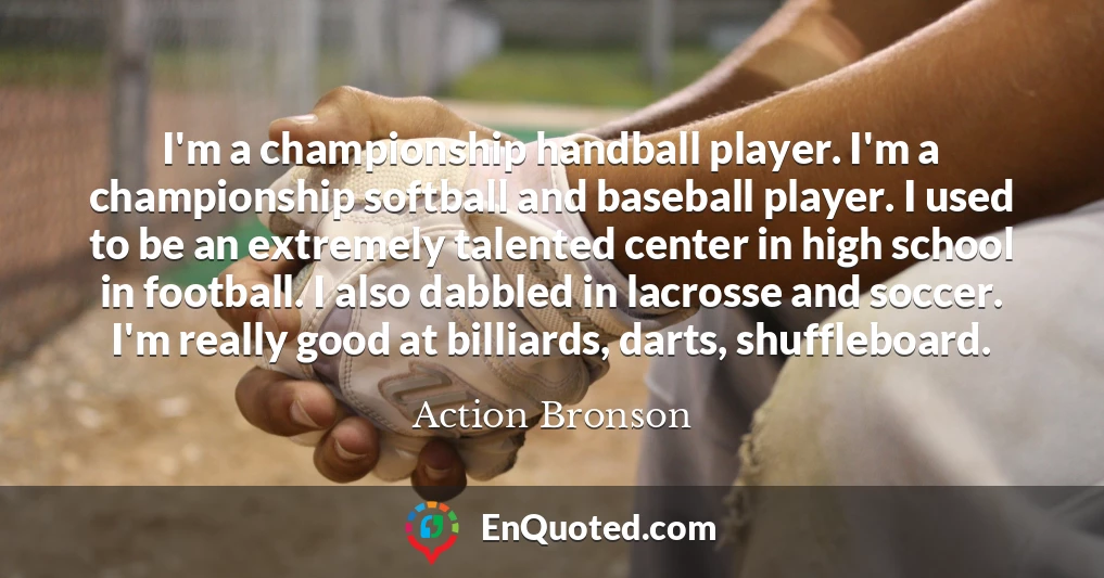 I'm a championship handball player. I'm a championship softball and baseball player. I used to be an extremely talented center in high school in football. I also dabbled in lacrosse and soccer. I'm really good at billiards, darts, shuffleboard.