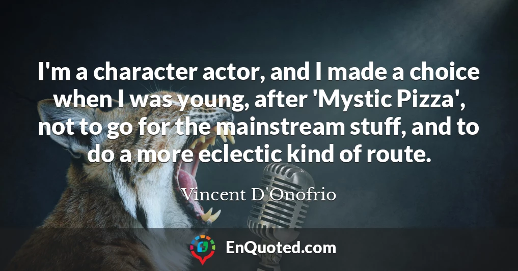 I'm a character actor, and I made a choice when I was young, after 'Mystic Pizza', not to go for the mainstream stuff, and to do a more eclectic kind of route.