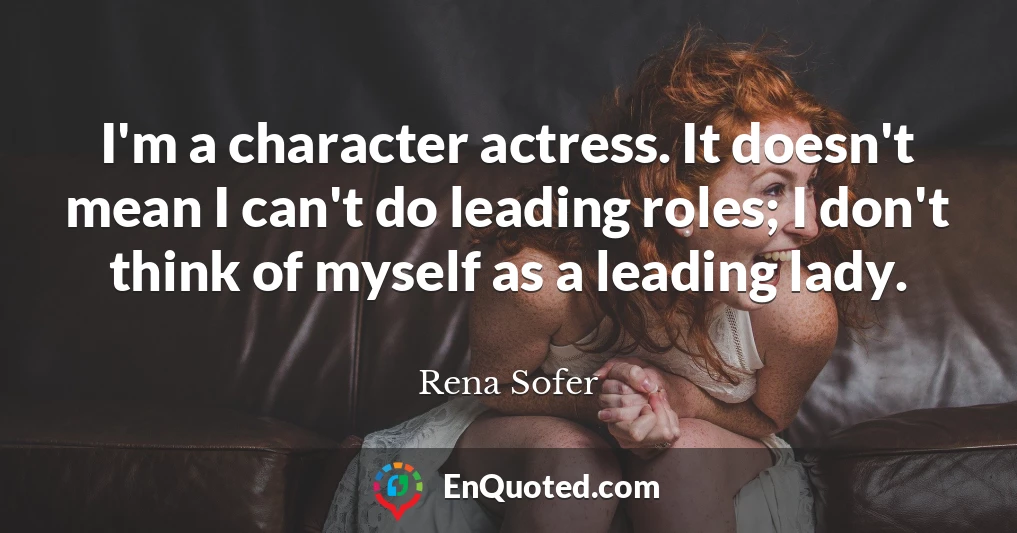 I'm a character actress. It doesn't mean I can't do leading roles; I don't think of myself as a leading lady.