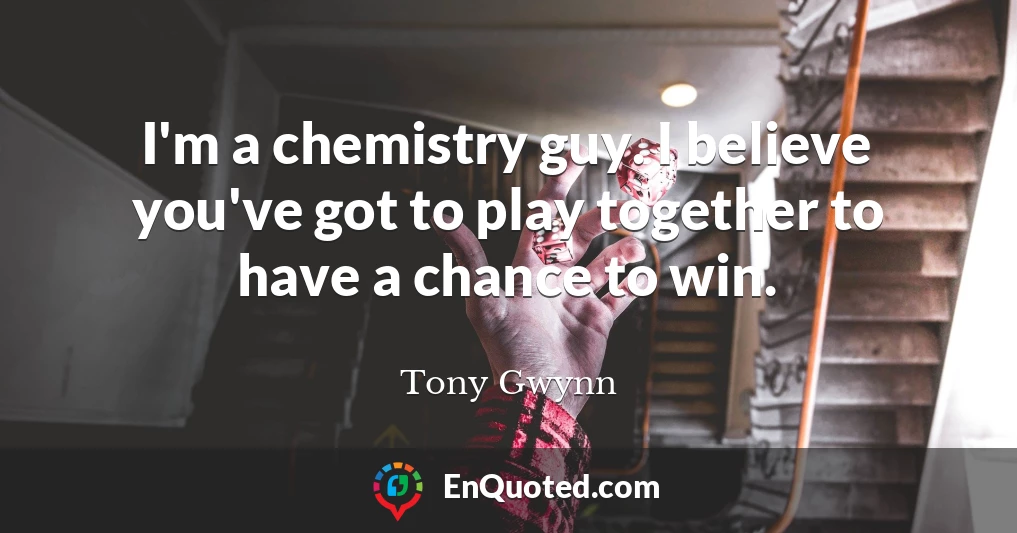 I'm a chemistry guy. I believe you've got to play together to have a chance to win.