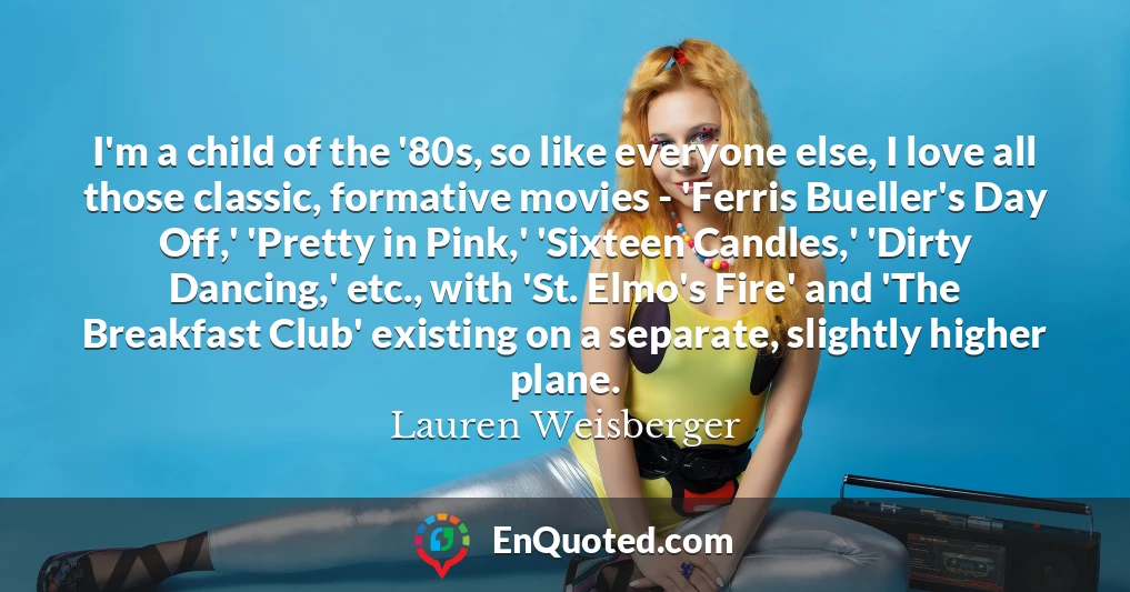 I'm a child of the '80s, so like everyone else, I love all those classic, formative movies - 'Ferris Bueller's Day Off,' 'Pretty in Pink,' 'Sixteen Candles,' 'Dirty Dancing,' etc., with 'St. Elmo's Fire' and 'The Breakfast Club' existing on a separate, slightly higher plane.
