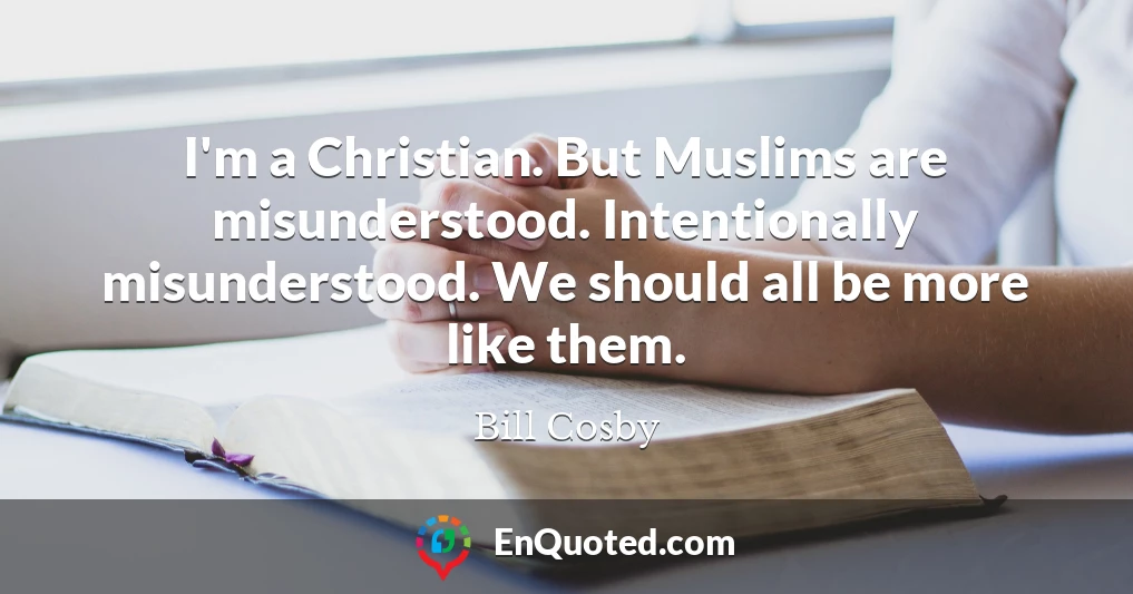 I'm a Christian. But Muslims are misunderstood. Intentionally misunderstood. We should all be more like them.