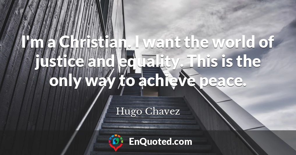 I'm a Christian. I want the world of justice and equality. This is the only way to achieve peace.