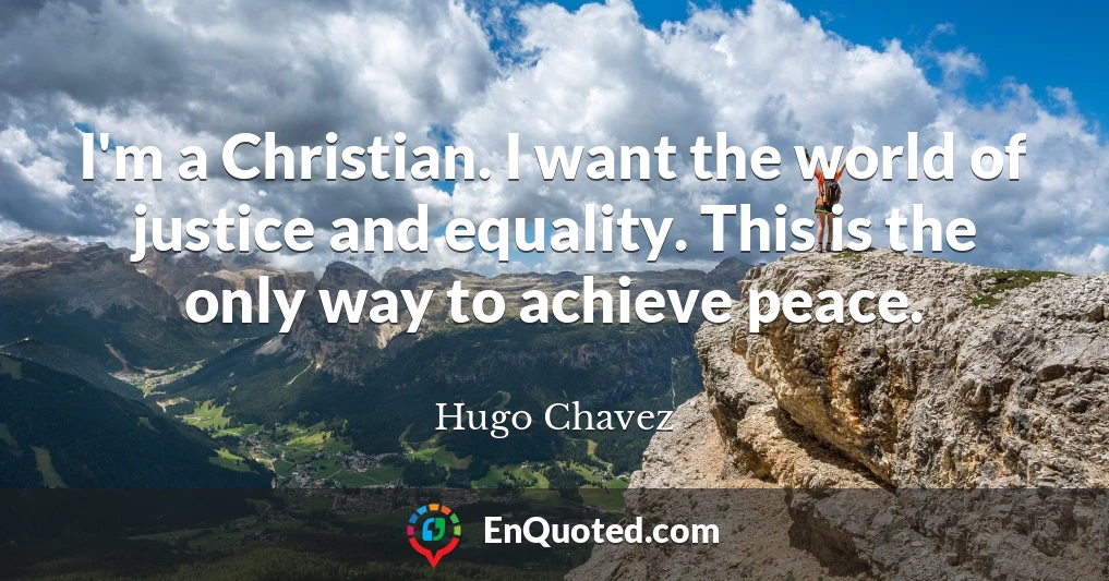 I'm a Christian. I want the world of justice and equality. This is the only way to achieve peace.