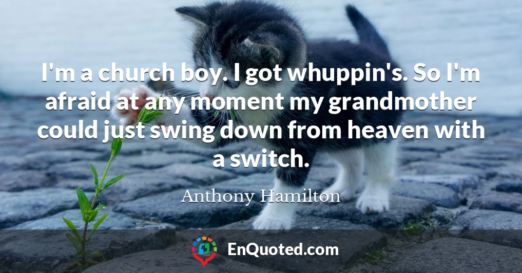 I'm a church boy. I got whuppin's. So I'm afraid at any moment my grandmother could just swing down from heaven with a switch.