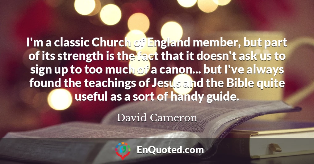 I'm a classic Church of England member, but part of its strength is the fact that it doesn't ask us to sign up to too much of a canon... but I've always found the teachings of Jesus and the Bible quite useful as a sort of handy guide.