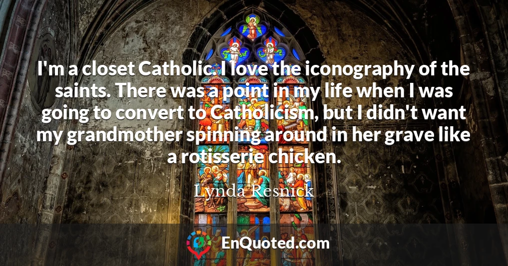 I'm a closet Catholic. I love the iconography of the saints. There was a point in my life when I was going to convert to Catholicism, but I didn't want my grandmother spinning around in her grave like a rotisserie chicken.