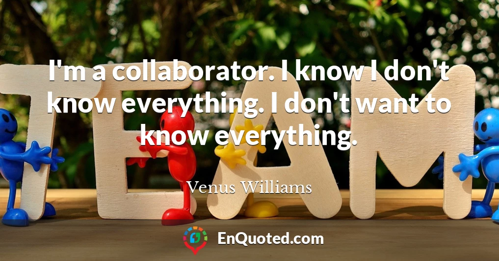 I'm a collaborator. I know I don't know everything. I don't want to know everything.