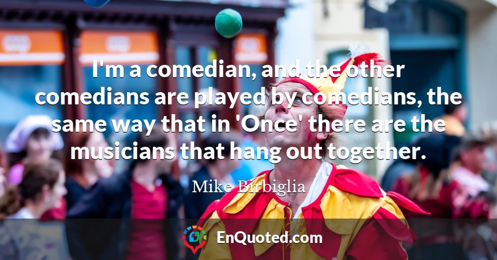 I'm a comedian, and the other comedians are played by comedians, the same way that in 'Once' there are the musicians that hang out together.