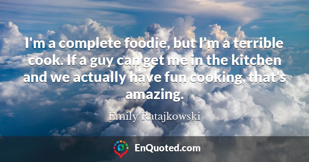 I'm a complete foodie, but I'm a terrible cook. If a guy can get me in the kitchen and we actually have fun cooking, that's amazing.