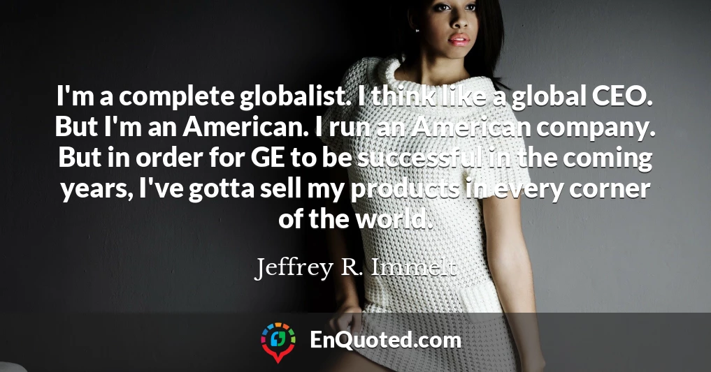 I'm a complete globalist. I think like a global CEO. But I'm an American. I run an American company. But in order for GE to be successful in the coming years, I've gotta sell my products in every corner of the world.