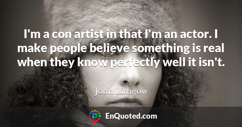 I'm a con artist in that I'm an actor. I make people believe something is real when they know perfectly well it isn't.