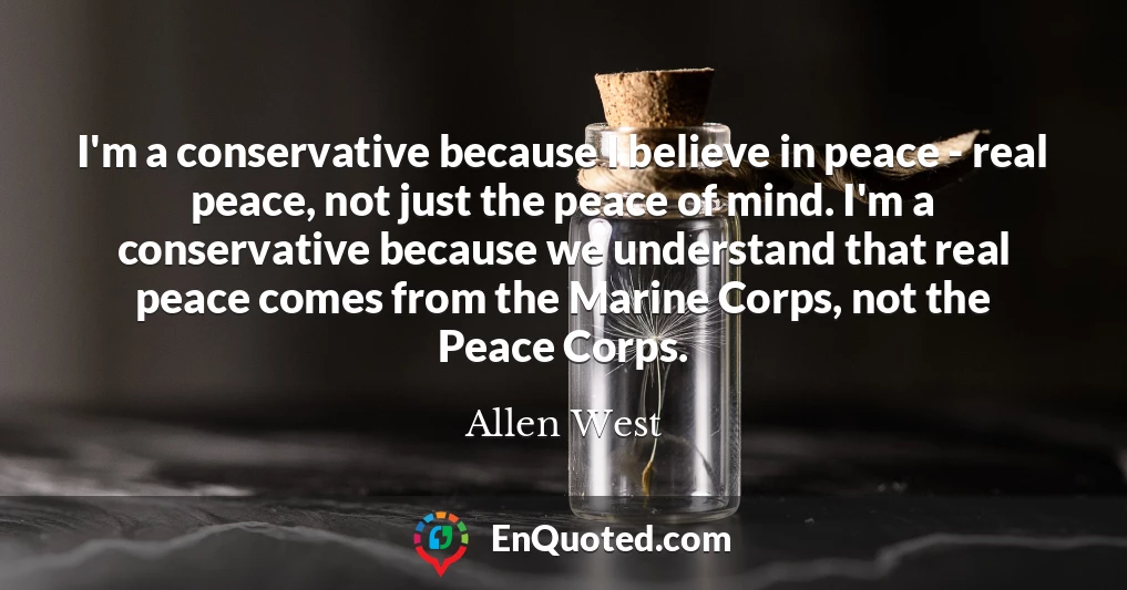 I'm a conservative because I believe in peace - real peace, not just the peace of mind. I'm a conservative because we understand that real peace comes from the Marine Corps, not the Peace Corps.