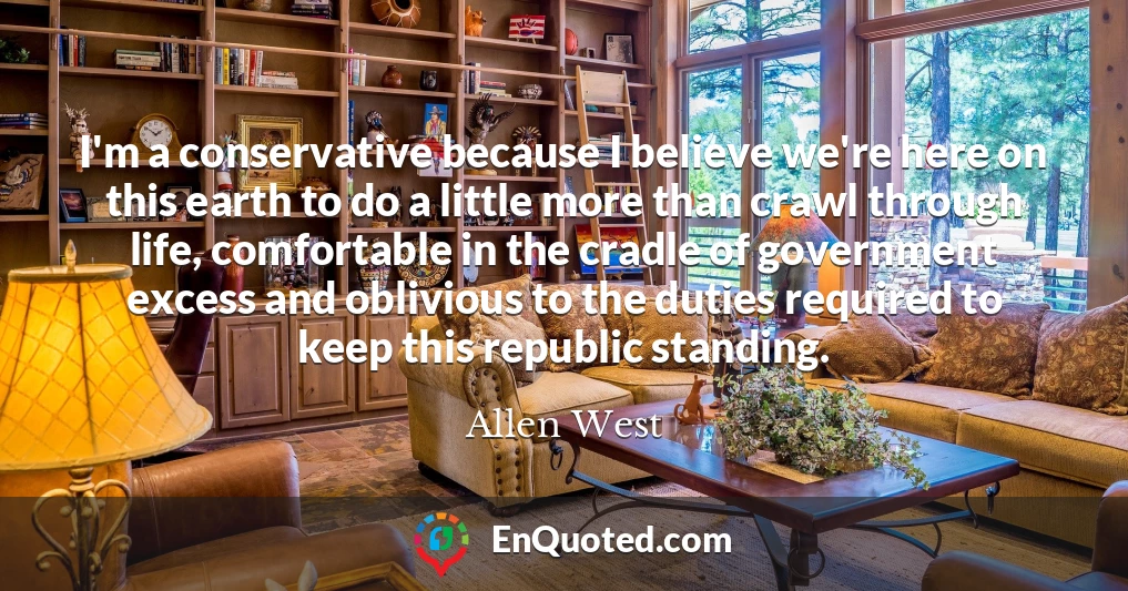 I'm a conservative because I believe we're here on this earth to do a little more than crawl through life, comfortable in the cradle of government excess and oblivious to the duties required to keep this republic standing.